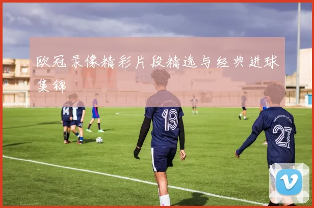 欧冠录像精彩片段精选与经典进球集锦