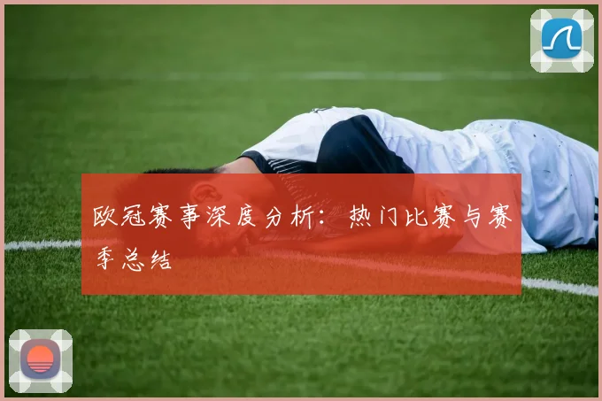 欧冠赛事深度分析：热门比赛与赛季总结