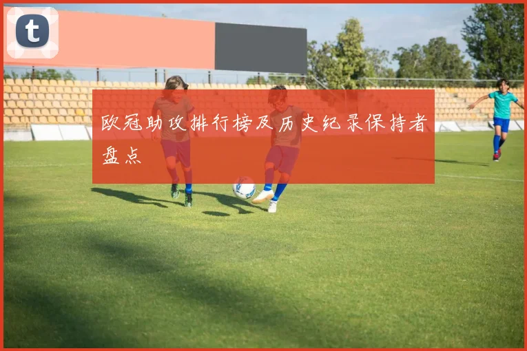 欧冠助攻排行榜及历史纪录保持者盘点