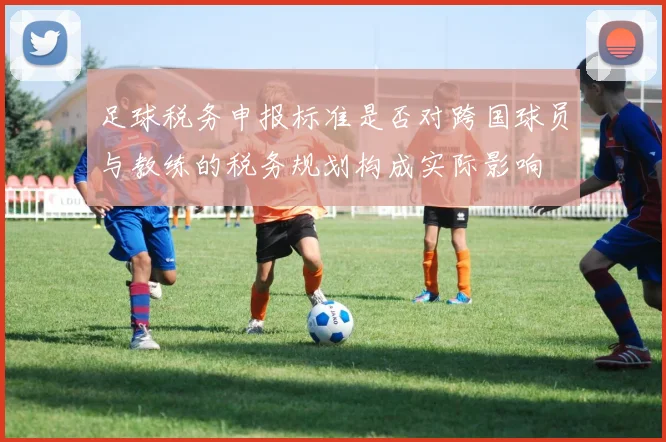 足球税务申报标准是否对跨国球员与教练的税务规划构成实际影响